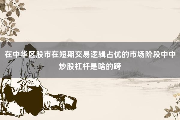 在中华区股市在短期交易逻辑占优的市场阶段中中炒股杠杆是啥的跨