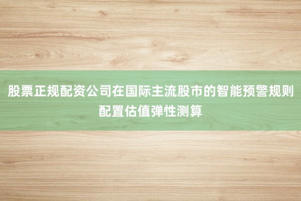 股票正规配资公司在国际主流股市的智能预警规则配置估值弹性测算