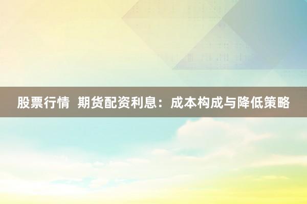 股票行情  期货配资利息：成本构成与降低策略