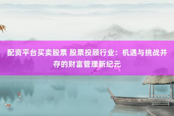 配资平台买卖股票 股票投顾行业：机遇与挑战并存的财富管理新纪元