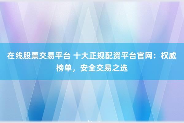 在线股票交易平台 十大正规配资平台官网：权威榜单，安全交易之选