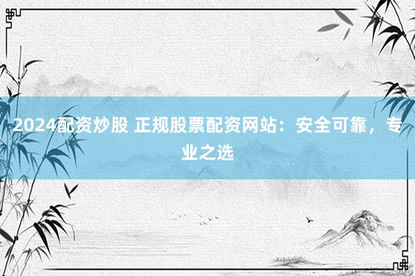 2024配资炒股 正规股票配资网站：安全可靠，专业之选