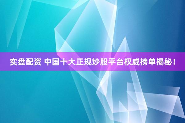 实盘配资 中国十大正规炒股平台权威榜单揭秘！