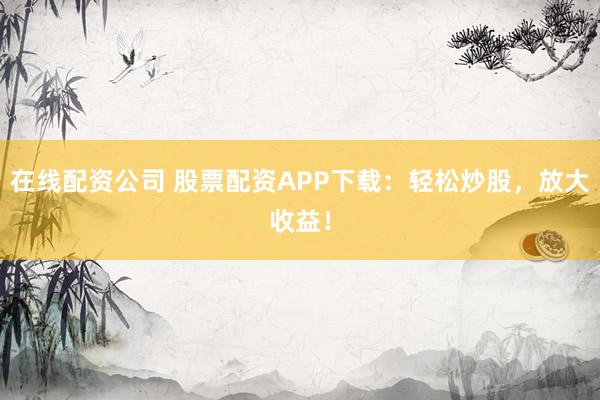 在线配资公司 股票配资APP下载：轻松炒股，放大收益！