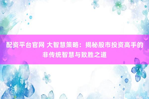 配资平台官网 大智慧策略：揭秘股市投资高手的非传统智慧与致胜之道