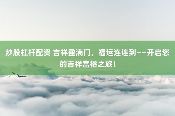 炒股杠杆配资 吉祥盈满门，福运连连到——开启您的吉祥富裕之旅！