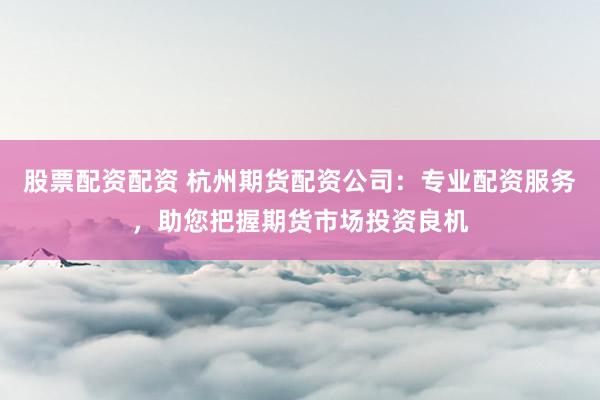 股票配资配资 杭州期货配资公司：专业配资服务，助您把握期货市场投资良机