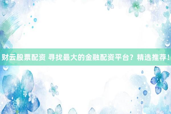 财云股票配资 寻找最大的金融配资平台？精选推荐！