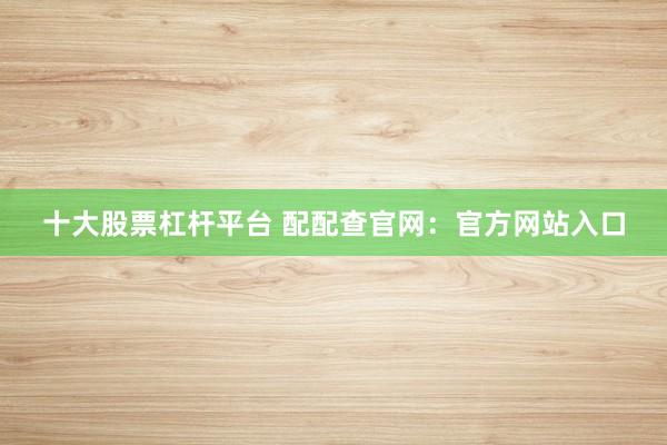 十大股票杠杆平台 配配查官网：官方网站入口