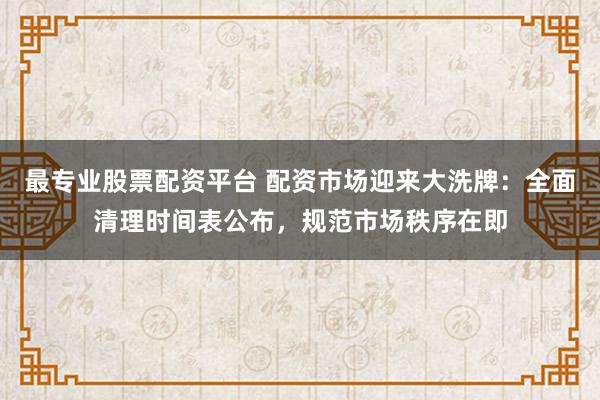 最专业股票配资平台 配资市场迎来大洗牌：全面清理时间表公布，规范市场秩序在即