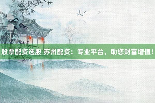 股票配资选股 苏州配资：专业平台，助您财富增值！