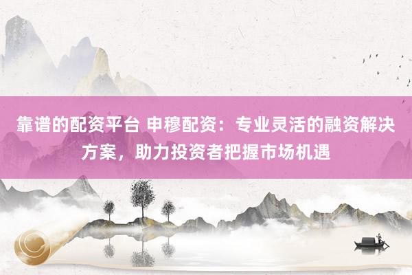 靠谱的配资平台 申穆配资：专业灵活的融资解决方案，助力投资者把握市场机遇