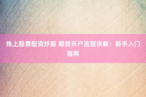 线上股票配资炒股 期货开户流程详解：新手入门指南