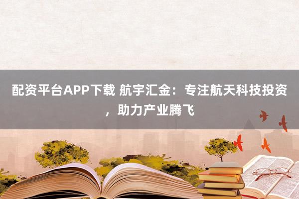 配资平台APP下载 航宇汇金：专注航天科技投资，助力产业腾飞