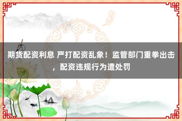 期货配资利息 严打配资乱象！监管部门重拳出击，配资违规行为遭处罚