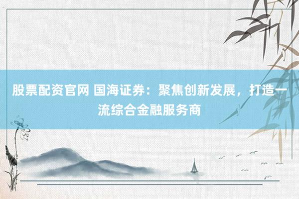 股票配资官网 国海证券：聚焦创新发展，打造一流综合金融服务商