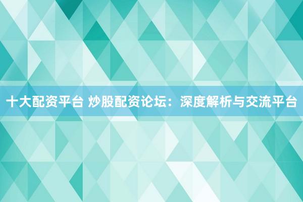 十大配资平台 炒股配资论坛：深度解析与交流平台