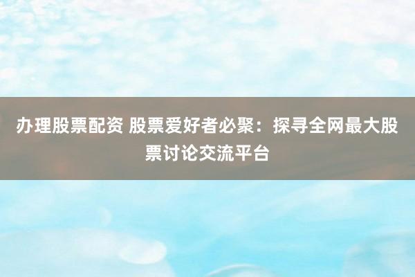 办理股票配资 股票爱好者必聚：探寻全网最大股票讨论交流平台