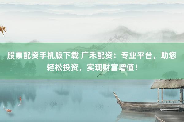股票配资手机版下载 广禾配资：专业平台，助您轻松投资，实现财富增值！
