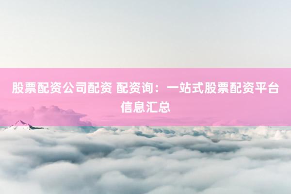 股票配资公司配资 配资询：一站式股票配资平台信息汇总