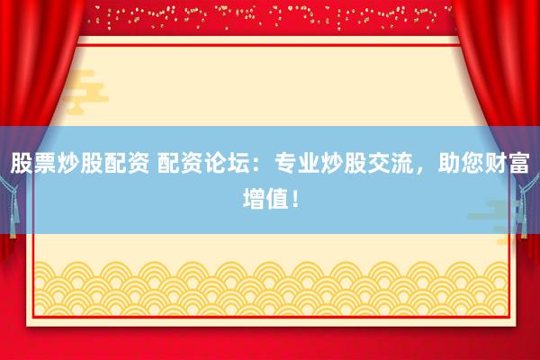 股票炒股配资 配资论坛：专业炒股交流，助您财富增值！