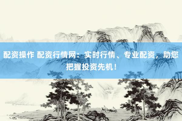 配资操作 配资行情网：实时行情、专业配资，助您把握投资先机！