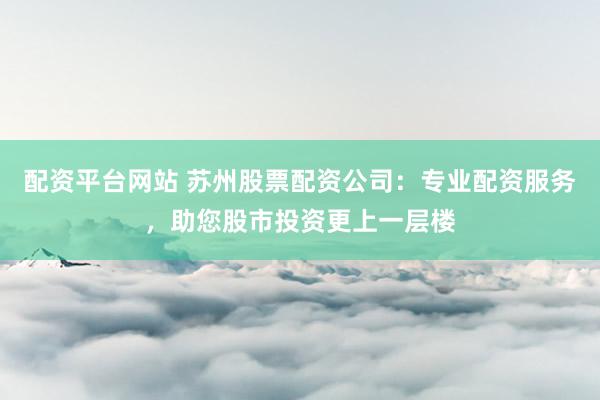 配资平台网站 苏州股票配资公司：专业配资服务，助您股市投资更上一层楼