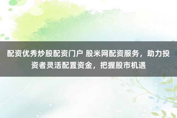 配资优秀炒股配资门户 股米网配资服务，助力投资者灵活配置资金，把握股市机遇