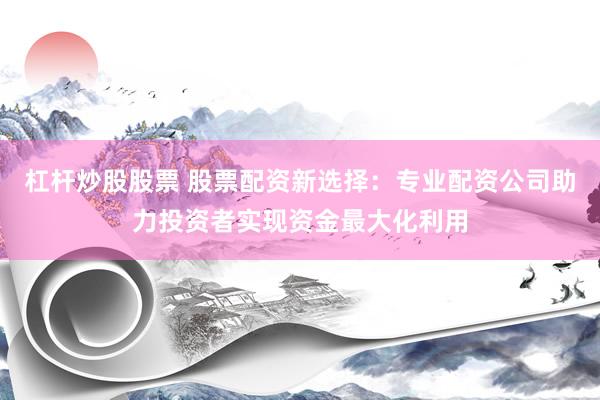 杠杆炒股股票 股票配资新选择：专业配资公司助力投资者实现资金最大化利用