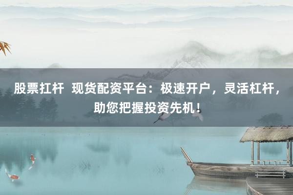 股票扛杆  现货配资平台：极速开户，灵活杠杆，助您把握投资先机！