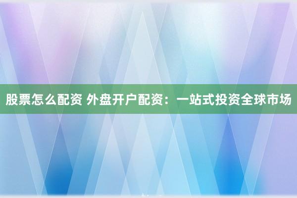 股票怎么配资 外盘开户配资：一站式投资全球市场