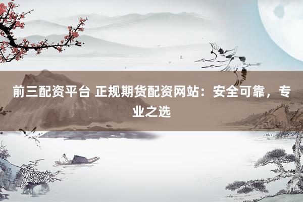 前三配资平台 正规期货配资网站：安全可靠，专业之选