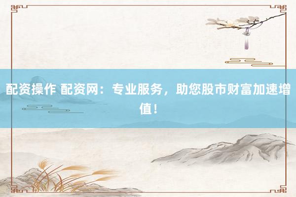 配资操作 配资网：专业服务，助您股市财富加速增值！