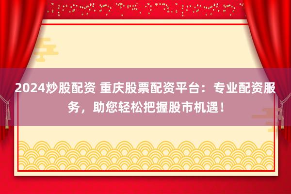 2024炒股配资 重庆股票配资平台：专业配资服务，助您轻松把握股市机遇！