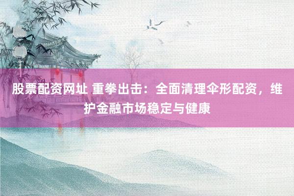 股票配资网址 重拳出击：全面清理伞形配资，维护金融市场稳定与健康