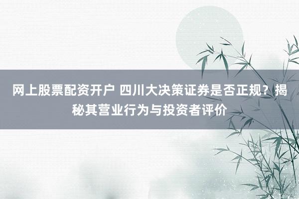 网上股票配资开户 四川大决策证券是否正规？揭秘其营业行为与投资者评价