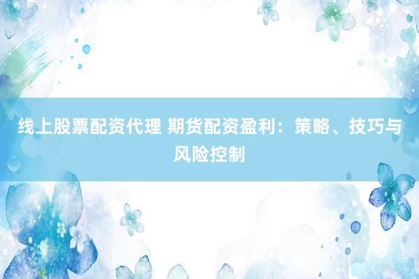 线上股票配资代理 期货配资盈利：策略、技巧与风险控制