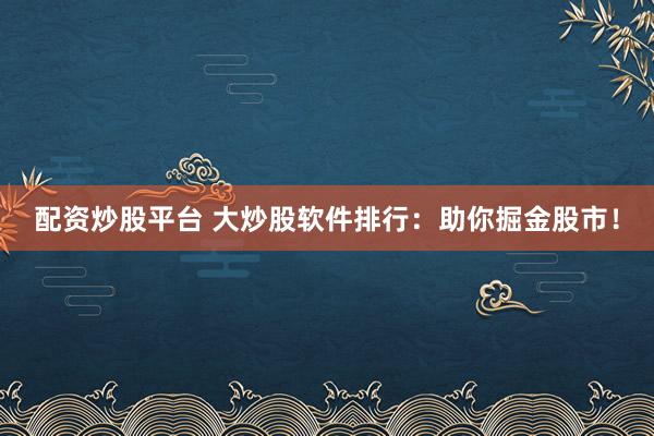 配资炒股平台 大炒股软件排行：助你掘金股市！