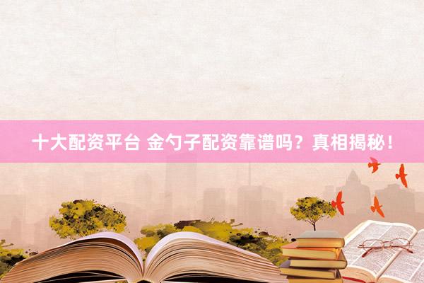 十大配资平台 金勺子配资靠谱吗？真相揭秘！