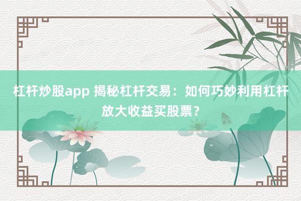 杠杆炒股app 揭秘杠杆交易：如何巧妙利用杠杆放大收益买股票？