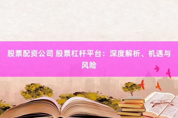 股票配资公司 股票杠杆平台：深度解析、机遇与风险
