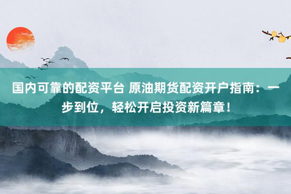 国内可靠的配资平台 原油期货配资开户指南：一步到位，轻松开启投资新篇章！