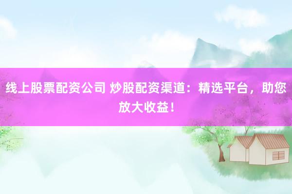 线上股票配资公司 炒股配资渠道：精选平台，助您放大收益！