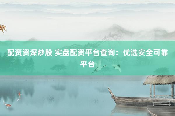 配资资深炒股 实盘配资平台查询：优选安全可靠平台