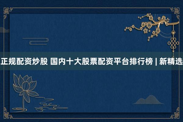 正规配资炒股 国内十大股票配资平台排行榜 | 新精选
