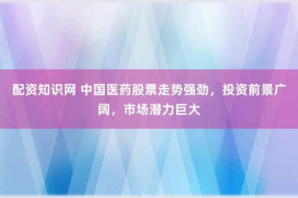 配资知识网 中国医药股票走势强劲，投资前景广阔，市场潜力巨大