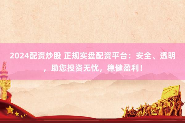2024配资炒股 正规实盘配资平台：安全、透明，助您投资无忧，稳健盈利！