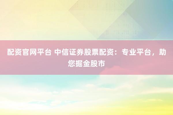 配资官网平台 中信证券股票配资：专业平台，助您掘金股市