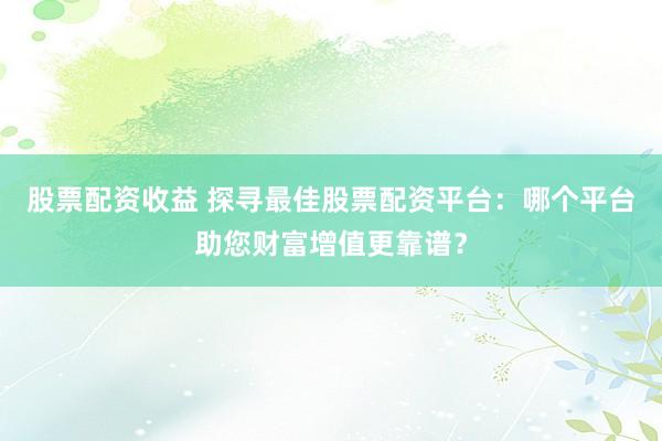 股票配资收益 探寻最佳股票配资平台：哪个平台助您财富增值更靠谱？