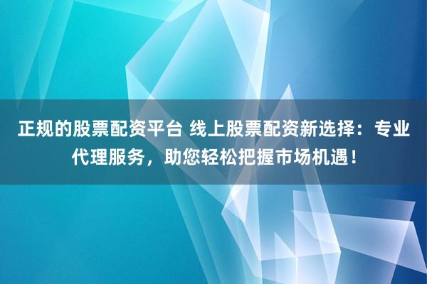 正规的股票配资平台 线上股票配资新选择：专业代理服务，助您轻松把握市场机遇！